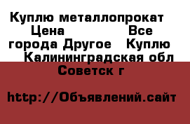 Куплю металлопрокат › Цена ­ 800 000 - Все города Другое » Куплю   . Калининградская обл.,Советск г.